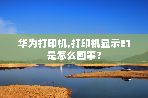 华为打印机,打印机显示E1是怎么回事？