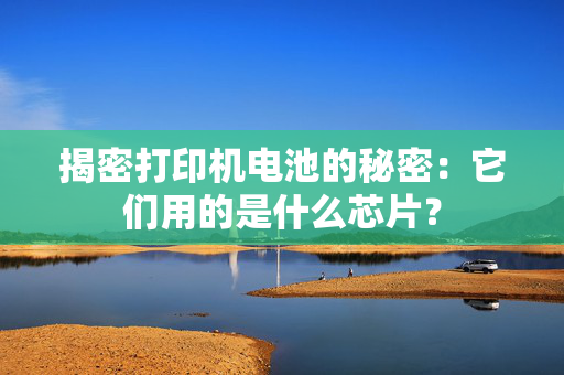 揭密打印机电池的秘密：它们用的是什么芯片？