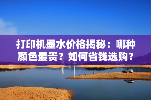 打印机墨水价格揭秘：哪种颜色最贵？如何省钱选购？