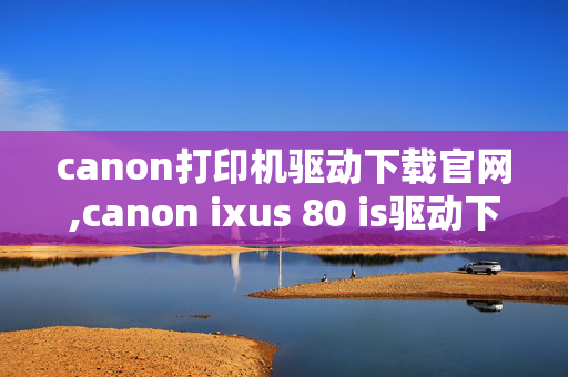 canon打印机驱动下载官网,canon ixus 80 is驱动下载