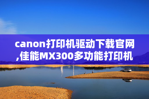 canon打印机驱动下载官网,佳能MX300多功能打印机驱动器？