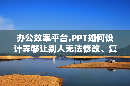 办公效率平台,PPT如何设计弄够让别人无法修改、复制