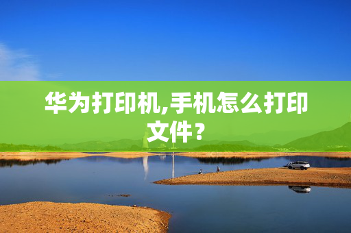 华为打印机,手机怎么打印文件？