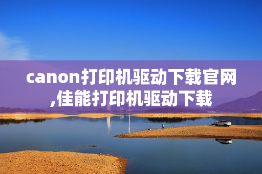 canon打印机驱动下载官网,佳能打印机驱动下载