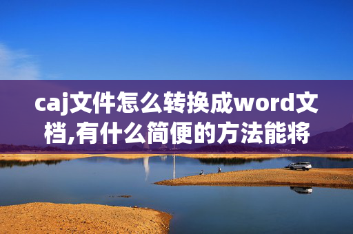 caj文件怎么转换成word文档,有什么简便的方法能将CAJ格式转换成WORD格式?