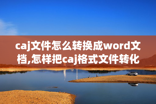 caj文件怎么转换成word文档,怎样把caj格式文件转化为word文档，最好方法简单一点。