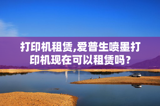 打印机租赁,爱普生喷墨打印机现在可以租赁吗？