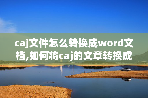 caj文件怎么转换成word文档,如何将caj的文章转换成word格式