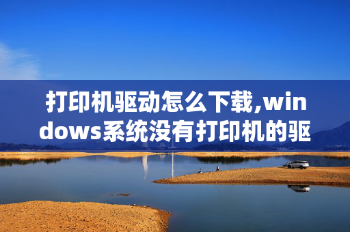 打印机驱动怎么下载,windows系统没有打印机的驱动程序，到哪下载？