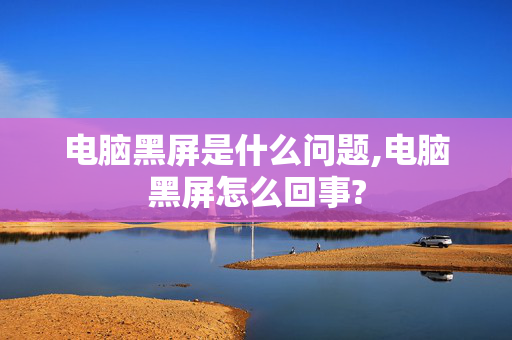 电脑黑屏是什么问题,电脑黑屏怎么回事?