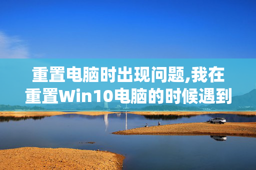 重置电脑时出现问题,我在重置Win10电脑的时候遇到了系统文件损坏现在该怎么办阿？怎么解决呢？怎么办呀？