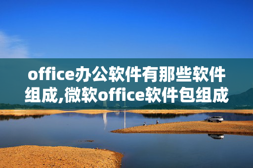 office办公软件有那些软件组成,微软office软件包组成及主要办公软件的作用