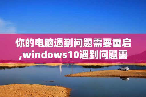 你的电脑遇到问题需要重启,windows10遇到问题需要重新启动无法开机