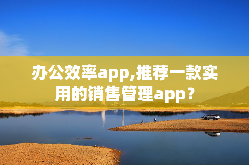 办公效率app,推荐一款实用的销售管理app？