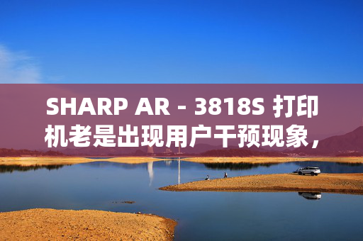 SHARP AR - 3818S 打印机老是出现用户干预现象，每次都要关电脑重启。