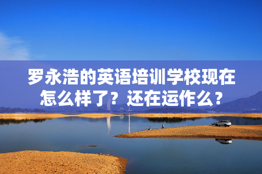 罗永浩的英语培训学校现在怎么样了？还在运作么？