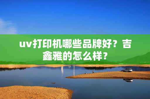 uv打印机哪些品牌好？吉鑫雅的怎么样？