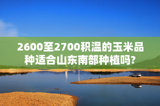 2600至2700积温的玉米品种适合山东南部种植吗?