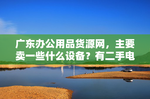 广东办公用品货源网，主要卖一些什么设备？有二手电脑和二手打印机进货吗？