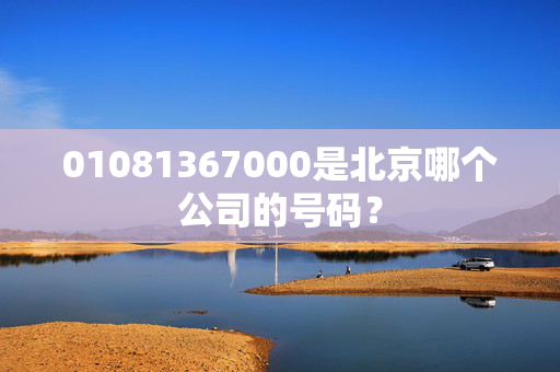 01081367000是北京哪个公司的号码？