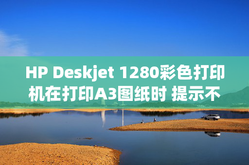 HP Deskjet 1280彩色打印机在打印A3图纸时 提示不是预期的纸张尺寸？