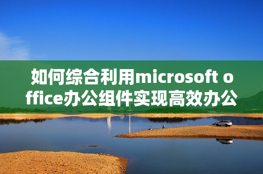 如何综合利用microsoft office办公组件实现高效办公