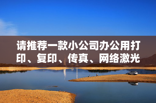 请推荐一款小公司办公用打印、复印、传真、网络激光一体机。总体价格和日后办公使用较为合算的。