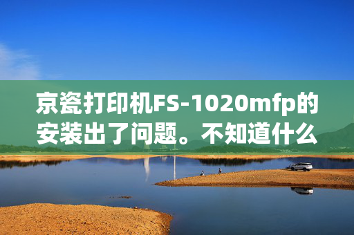 京瓷打印机FS-1020mfp的安装出了问题。不知道什么原因，打印机没法使用