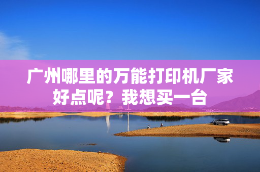 广州哪里的万能打印机厂家好点呢？我想买一台