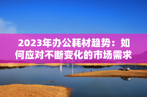 2023年办公耗材趋势：如何应对不断变化的市场需求