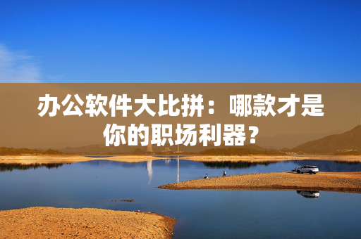 办公软件大比拼：哪款才是你的职场利器？