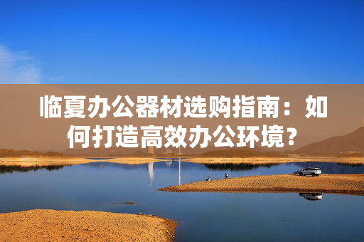 临夏办公器材选购指南：如何打造高效办公环境？