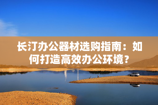 长汀办公器材选购指南：如何打造高效办公环境？