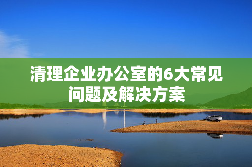 清理企业办公室的6大常见问题及解决方案