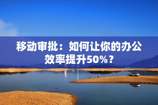 移动审批：如何让你的办公效率提升50%？