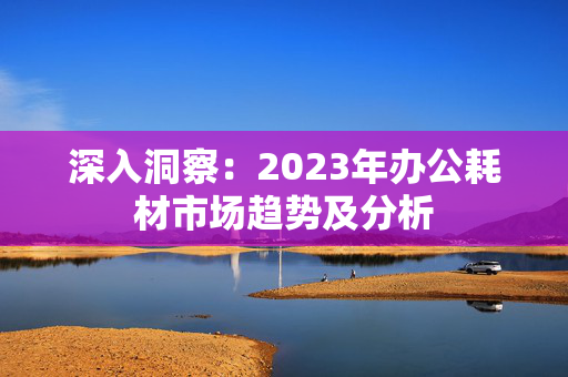 深入洞察：2023年办公耗材市场趋势及分析