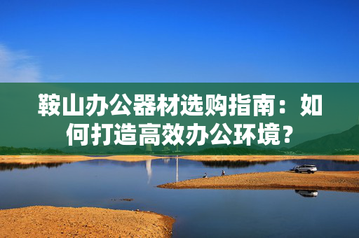 鞍山办公器材选购指南：如何打造高效办公环境？