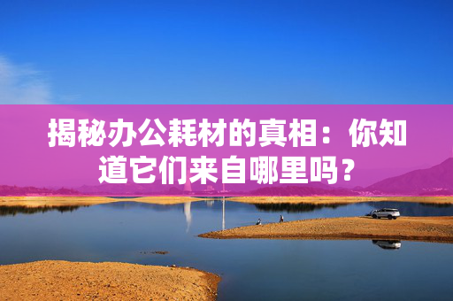 揭秘办公耗材的真相：你知道它们来自哪里吗？