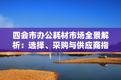 四会市办公耗材市场全景解析：选择、采购与供应商指南