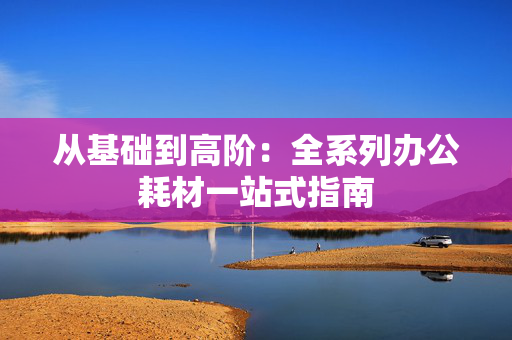 从基础到高阶：全系列办公耗材一站式指南