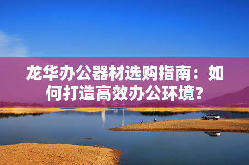 龙华办公器材选购指南：如何打造高效办公环境？