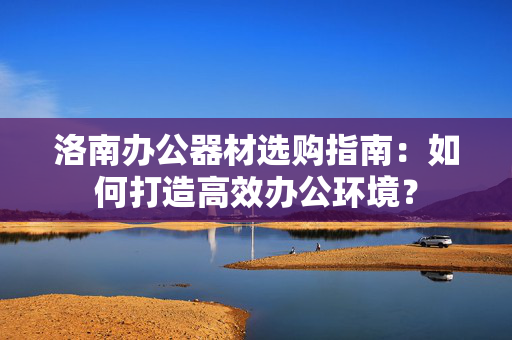 洛南办公器材选购指南：如何打造高效办公环境？