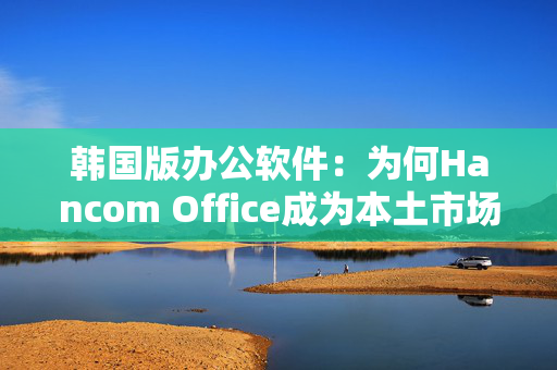 韩国版办公软件：为何Hancom Office成为本土市场的佼佼者？