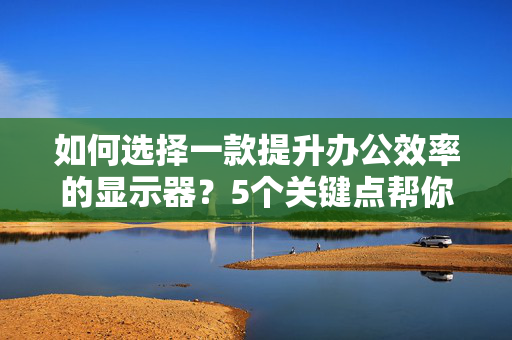 如何选择一款提升办公效率的显示器？5个关键点帮你轻松搞定